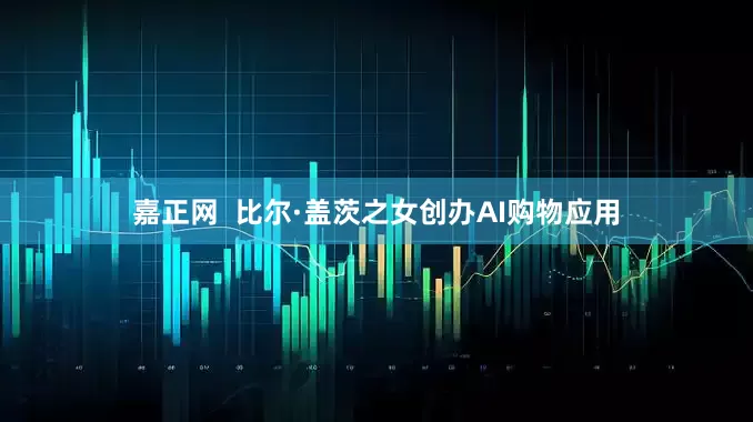 嘉正网  比尔·盖茨之女创办AI购物应用