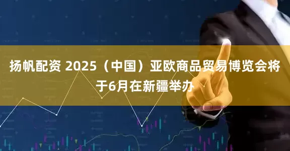 扬帆配资 2025（中国）亚欧商品贸易博览会将于6月在新疆举办