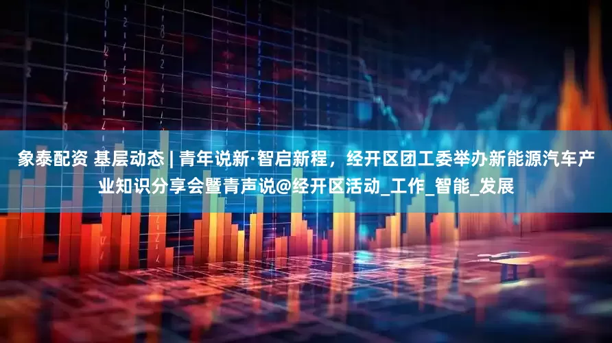 象泰配资 基层动态 | 青年说新·智启新程，经开区团工委举办新能源汽车产业知识分享会暨青声说@经开区活动_工作_智能_发展