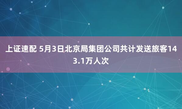 上证速配 5月3日北京局集团公司共计发送旅客143.1万人次
