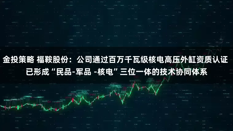 金投策略 福鞍股份：公司通过百万千瓦级核电高压外缸资质认证 已形成“民品-军品 -核电”三位一体的技术协同体系
