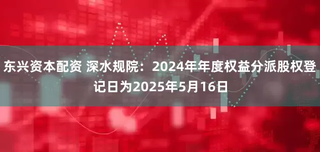 东兴资本配资 深水规院：2024年年度权益分派股权登记日为2025年5月16日