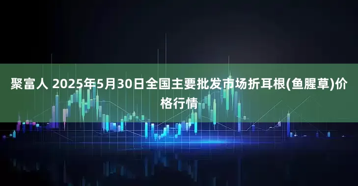 聚富人 2025年5月30日全国主要批发市场折耳根(鱼腥草)价格行情