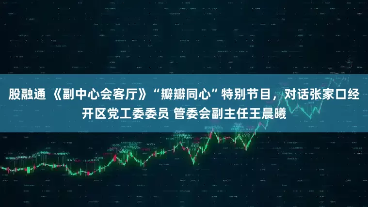 股融通 《副中心会客厅》“瓣瓣同心”特别节目，对话张家口经开区党工委委员 管委会副主任王晨曦