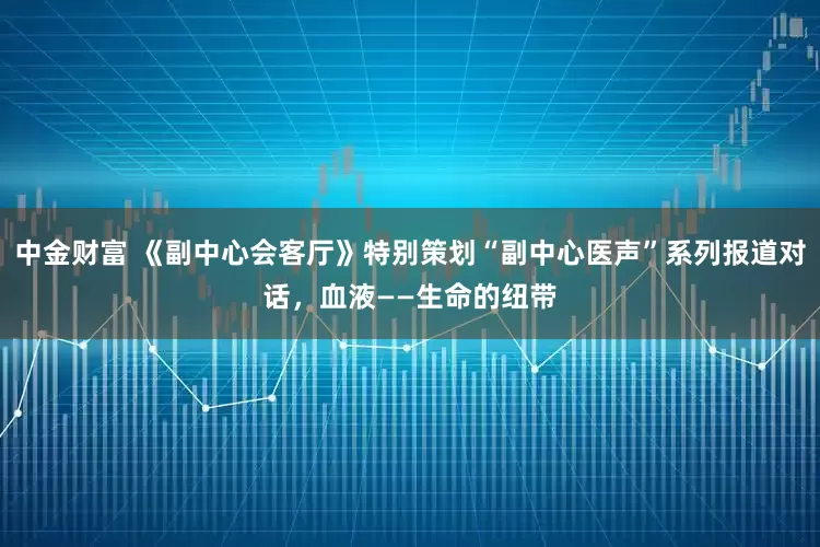 中金财富 《副中心会客厅》特别策划“副中心医声”系列报道对话，血液——生命的纽带