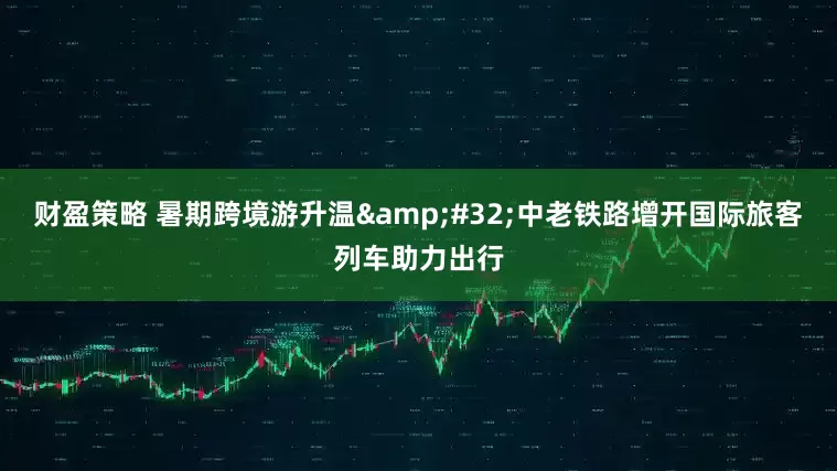 财盈策略 暑期跨境游升温&#32;中老铁路增开国际旅客列车助力出行