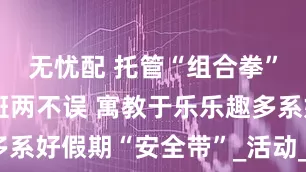 无忧配 托管“组合拳”让带娃上班两不误 寓教于乐乐趣多系好假期“安全带”_活动_公益_社区