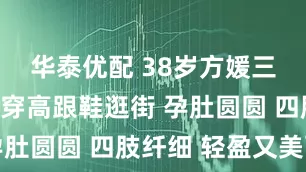 华泰优配 38岁方媛三胎孕晚期穿高跟鞋逛街 孕肚圆圆 四肢纤细 轻盈又美丽
