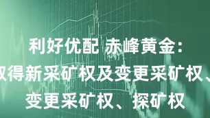 利好优配 赤峰黄金：子公司取得新采矿权及变更采矿权、探矿权