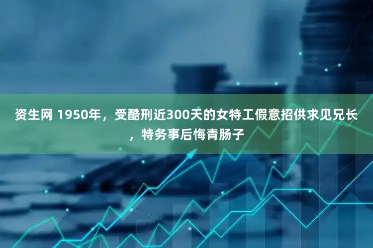 资生网 1950年，受酷刑近300天的女特工假意招供求见兄长，特务事后悔青肠子