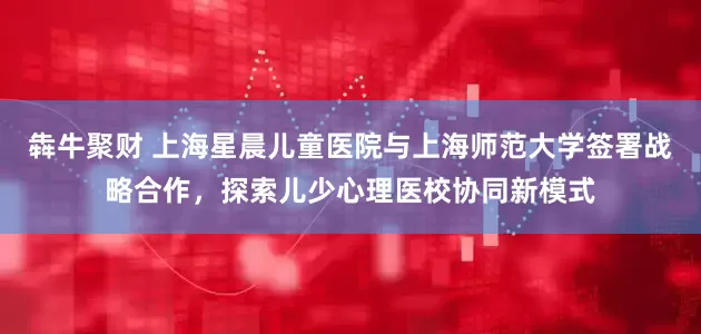 犇牛聚财 上海星晨儿童医院与上海师范大学签署战略合作，探索儿少心理医校协同新模式