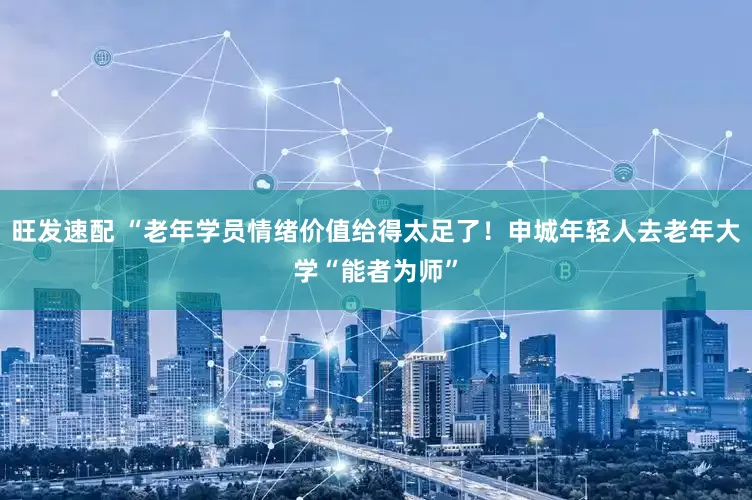 旺发速配 “老年学员情绪价值给得太足了！申城年轻人去老年大学“能者为师”