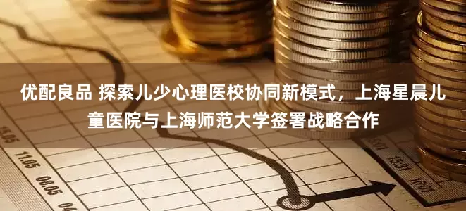 优配良品 探索儿少心理医校协同新模式，上海星晨儿童医院与上海师范大学签署战略合作